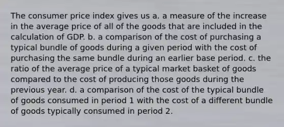 The consumer price index gives us a. a measure of the increase in the average price of all of the goods that are included in the calculation of GDP. b. a comparison of the cost of purchasing a typical bundle of goods during a given period with the cost of purchasing the same bundle during an earlier base period. c. the ratio of the average price of a typical market basket of goods compared to the cost of producing those goods during the previous year. d. a comparison of the cost of the typical bundle of goods consumed in period 1 with the cost of a different bundle of goods typically consumed in period 2.