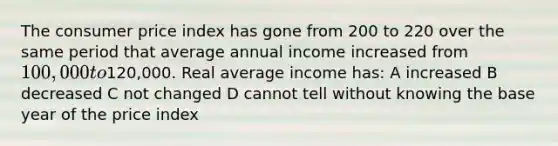 The consumer price index has gone from 200 to 220 over the same period that average annual income increased from 100,000 to120,000. Real average income has: A increased B decreased C not changed D cannot tell without knowing the base year of the price index