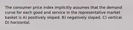 The consumer price index implicitly assumes that the demand curve for each good and service in the representative market basket is A) positively sloped. B) negatively sloped. C) vertical. D) horizontal.