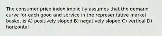 The consumer price index implicitly assumes that the demand curve for each good and service in the representative market basket is A) positively sloped B) negatively sloped C) vertical D) horizontal