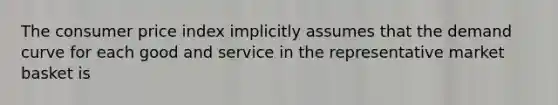 The consumer price index implicitly assumes that the demand curve for each good and service in the representative market basket is