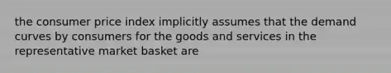 the consumer price index implicitly assumes that the demand curves by consumers for the goods and services in the representative market basket are