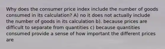 Why does the consumer price index include the number of goods consumed in its calculation? A) no it does not actually include the number of goods in its calculation b). because prices are difficult to separate from quantities c) because quantities consumed provide a sense of how important the different prices are