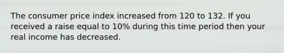 The consumer price index increased from 120 to 132. If you received a raise equal to 10% during this time period then your real income has decreased.