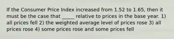 If the Consumer Price Index increased from 1.52 to 1.65, then it must be the case that _____ relative to prices in the base year. 1) all prices fell 2) the <a href='https://www.questionai.com/knowledge/koL1NUNNcJ-weighted-average' class='anchor-knowledge'>weighted average</a> level of prices rose 3) all prices rose 4) some prices rose and some prices fell