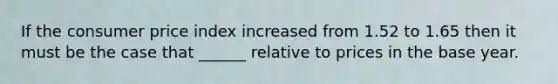 If the consumer price index increased from 1.52 to 1.65 then it must be the case that ______ relative to prices in the base year.