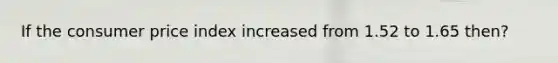 If the consumer price index increased from 1.52 to 1.65 then?