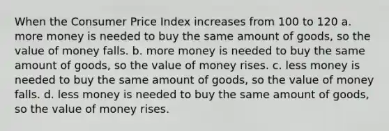 When the Consumer Price Index increases from 100 to 120 a. more money is needed to buy the same amount of goods, so the value of money falls. b. more money is needed to buy the same amount of goods, so the value of money rises. c. less money is needed to buy the same amount of goods, so the value of money falls. d. less money is needed to buy the same amount of goods, so the value of money rises.