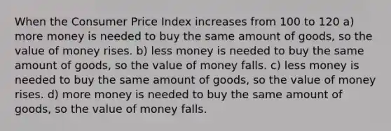 When the Consumer Price Index increases from 100 to 120 a) more money is needed to buy the same amount of goods, so the value of money rises. b) less money is needed to buy the same amount of goods, so the value of money falls. c) less money is needed to buy the same amount of goods, so the value of money rises. d) more money is needed to buy the same amount of goods, so the value of money falls.