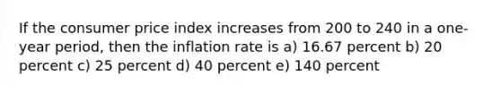 If the consumer price index increases from 200 to 240 in a one-year period, then the inflation rate is a) 16.67 percent b) 20 percent c) 25 percent d) 40 percent e) 140 percent