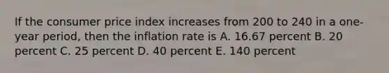 If the consumer price index increases from 200 to 240 in a one-year period, then the inflation rate is A. 16.67 percent B. 20 percent C. 25 percent D. 40 percent E. 140 percent