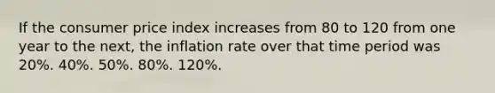 If the consumer price index increases from 80 to 120 from one year to the next, the inflation rate over that time period was 20%. 40%. 50%. 80%. 120%.