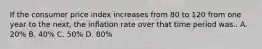 If the consumer price index increases from 80 to 120 from one year to the next, the inflation rate over that time period was.. A. 20% B. 40% C. 50% D. 80%