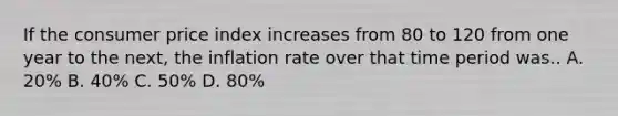 If the consumer price index increases from 80 to 120 from one year to the next, the inflation rate over that time period was.. A. 20% B. 40% C. 50% D. 80%