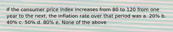 If the consumer price index increases from 80 to 120 from one year to the next, the inflation rate over that period was a. 20% b. 40% c. 50% d. 80% e. None of the above