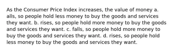 As the Consumer Price Index increases, the value of money a. alls, so people hold less money to buy the goods and services they want. b. rises, so people hold more money to buy the goods and services they want. c. falls, so people hold more money to buy the goods and services they want. d. rises, so people hold less money to buy the goods and services they want.