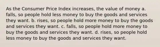 As the Consumer Price Index increases, the value of money a. falls, so people hold less money to buy the goods and services they want. b. rises, so people hold more money to buy the goods and services they want. c. falls, so people hold more money to buy the goods and services they want. d. rises, so people hold less money to buy the goods and services they want.