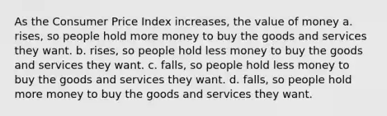 As the Consumer Price Index increases, the value of money a. rises, so people hold more money to buy the goods and services they want. b. rises, so people hold less money to buy the goods and services they want. c. falls, so people hold less money to buy the goods and services they want. d. falls, so people hold more money to buy the goods and services they want.