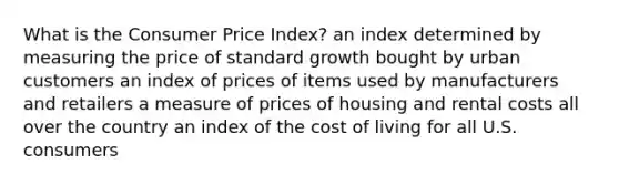 What is the Consumer Price Index? an index determined by measuring the price of standard growth bought by urban customers an index of prices of items used by manufacturers and retailers a measure of prices of housing and rental costs all over the country an index of the cost of living for all U.S. consumers