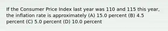 If the Consumer Price Index last year was 110 and 115 this year, the inflation rate is approximately (A) 15.0 percent (B) 4.5 percent (C) 5.0 percent (D) 10.0 percent