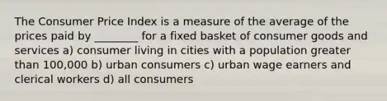 The Consumer Price Index is a measure of the average of the prices paid by ________ for a fixed basket of consumer goods and services a) consumer living in cities with a population <a href='https://www.questionai.com/knowledge/ktgHnBD4o3-greater-than' class='anchor-knowledge'>greater than</a> 100,000 b) urban consumers c) urban wage earners and clerical workers d) all consumers