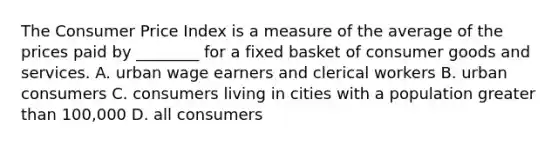 The Consumer Price Index is a measure of the average of the prices paid by ________ for a fixed basket of consumer goods and services. A. urban wage earners and clerical workers B. urban consumers C. consumers living in cities with a population <a href='https://www.questionai.com/knowledge/ktgHnBD4o3-greater-than' class='anchor-knowledge'>greater than</a> 100,000 D. all consumers