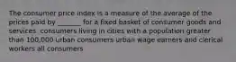 The consumer price index is a measure of the average of the prices paid by _______ for a fixed basket of consumer goods and services. consumers living in cities with a population greater than 100,000 urban consumers urban wage earners and clerical workers all consumers