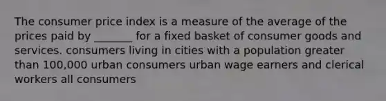 The consumer price index is a measure of the average of the prices paid by _______ for a fixed basket of consumer goods and services. consumers living in cities with a population greater than 100,000 urban consumers urban wage earners and clerical workers all consumers