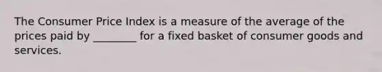 The Consumer Price Index is a measure of the average of the prices paid by ________ for a fixed basket of consumer goods and services.