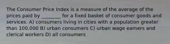 The Consumer Price Index is a measure of the average of the prices paid by ________ for a fixed basket of consumer goods and services. A) consumers living in cities with a population greater than 100,000 B) urban consumers C) urban wage earners and clerical workers D) all consumers