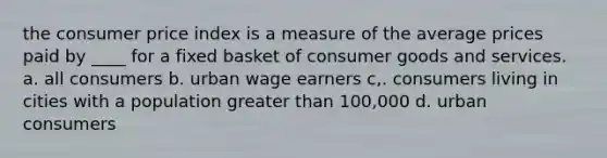 the consumer price index is a measure of the average prices paid by ____ for a fixed basket of consumer goods and services. a. all consumers b. urban wage earners c,. consumers living in cities with a population greater than 100,000 d. urban consumers