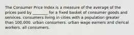 The Consumer Price Index is a measure of the average of the prices paid by ________ for a fixed basket of consumer goods and services. consumers living in cities with a population greater than 100,000. urban consumers. urban wage earners and clerical workers. all consumers.