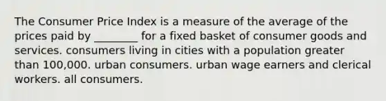 The Consumer Price Index is a measure of the average of the prices paid by ________ for a fixed basket of consumer goods and services. consumers living in cities with a population <a href='https://www.questionai.com/knowledge/ktgHnBD4o3-greater-than' class='anchor-knowledge'>greater than</a> 100,000. urban consumers. urban wage earners and clerical workers. all consumers.