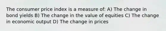 The consumer price index is a measure of: A) The change in bond yields B) The change in the value of equities C) The change in economic output D) The change in prices