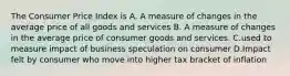 The Consumer Price Index is A. A measure of changes in the average price of all goods and services B. A measure of changes in the average price of consumer goods and services. C.used to measure impact of business speculation on consumer D.Impact felt by consumer who move into higher tax bracket of inflation