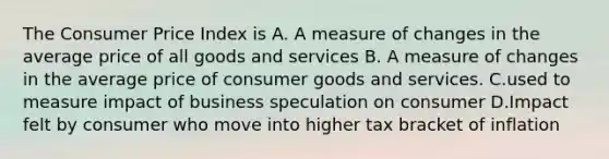 The Consumer Price Index is A. A measure of changes in the average price of all goods and services B. A measure of changes in the average price of consumer goods and services. C.used to measure impact of business speculation on consumer D.Impact felt by consumer who move into higher tax bracket of inflation