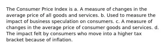 The Consumer Price Index is a. A measure of changes in the average price of all goods and services. b. Used to measure the impact of business speculation on consumers. c. A measure of changes in the average price of consumer goods and services. d. The impact felt by consumers who move into a higher tax bracket because of inflation.