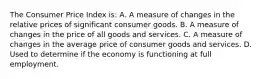 The Consumer Price Index is: A. A measure of changes in the relative prices of significant consumer goods. B. A measure of changes in the price of all goods and services. C. A measure of changes in the average price of consumer goods and services. D. Used to determine if the economy is functioning at full employment.