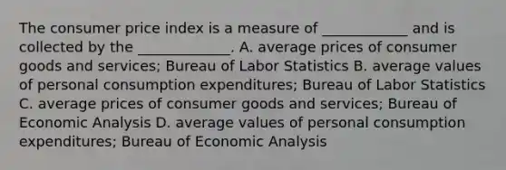 The consumer price index is a measure of​ ____________ and is collected by the​ _____________. A. average prices of consumer goods and​ services; Bureau of Labor Statistics B. average values of personal consumption​ expenditures; Bureau of Labor Statistics C. average prices of consumer goods and​ services; Bureau of Economic Analysis D. average values of personal consumption​ expenditures; Bureau of Economic Analysis