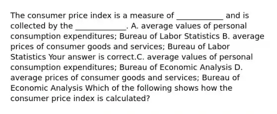 The consumer price index is a measure of​ ____________ and is collected by the​ _____________. A. average values of personal consumption​ expenditures; Bureau of Labor Statistics B. average prices of consumer goods and​ services; Bureau of Labor Statistics Your answer is correct.C. average values of personal consumption​ expenditures; Bureau of Economic Analysis D. average prices of consumer goods and​ services; Bureau of Economic Analysis Which of the following shows how the consumer price index is​ calculated?