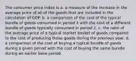 The consumer price index is a. a measure of the increase in the average price of all of the goods that are included in the calculation of GDP. b. a comparison of the cost of the typical bundle of goods consumed in period 1 with the cost of a different bundle of goods typically consumed in period 2. c. the ratio of the average price of a typical market basket of goods compared to the cost of producing those goods during the previous year. d. a comparison of the cost of buying a typical bundle of goods during a given period with the cost of buying the same bundle during an earlier base period.