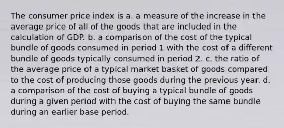 The consumer price index is a. a measure of the increase in the average price of all of the goods that are included in the calculation of GDP. b. a comparison of the cost of the typical bundle of goods consumed in period 1 with the cost of a different bundle of goods typically consumed in period 2. c. the ratio of the average price of a typical market basket of goods compared to the cost of producing those goods during the previous year. d. a comparison of the cost of buying a typical bundle of goods during a given period with the cost of buying the same bundle during an earlier base period.