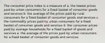 The consumer price index is a measure of a. the lowest prices paid by urban consumers for a fixed basket of consumer goods and services b. the average of the prices paid by rural consumers for a fixed basket of consumer goods and services c. the commodity prices paid by urban consumers for a fixed basket of consumer goods and services d. the consumer prices paid by average households for a fixed basket of goods and services e. the average of the prices paid by urban consumers for a fixed basket of consumer goods and services