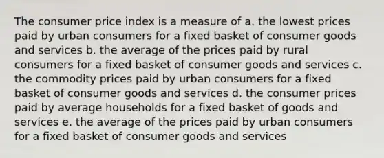 The consumer price index is a measure of a. the lowest prices paid by urban consumers for a fixed basket of consumer goods and services b. the average of the prices paid by rural consumers for a fixed basket of consumer goods and services c. the commodity prices paid by urban consumers for a fixed basket of consumer goods and services d. the consumer prices paid by average households for a fixed basket of goods and services e. the average of the prices paid by urban consumers for a fixed basket of consumer goods and services