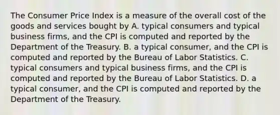 The Consumer Price Index is a measure of the overall cost of the goods and services bought by A. typical consumers and typical business firms, and the CPI is computed and reported by the Department of the Treasury. B. a typical consumer, and the CPI is computed and reported by the Bureau of Labor Statistics. C. typical consumers and typical business firms, and the CPI is computed and reported by the Bureau of Labor Statistics. D. a typical consumer, and the CPI is computed and reported by the Department of the Treasury.