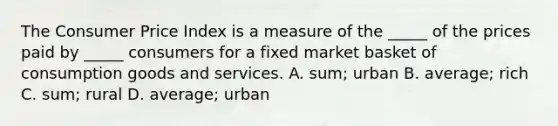 The Consumer Price Index is a measure of the​ _____ of the prices paid by​ _____ consumers for a fixed market basket of consumption goods and services. A. ​sum; urban B. ​average; rich C. ​sum; rural D. ​average; urban