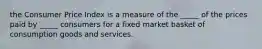 the Consumer Price Index is a measure of the​ _____ of the prices paid by​ _____ consumers for a fixed market basket of consumption goods and services.