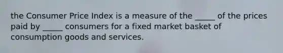 the Consumer Price Index is a measure of the​ _____ of the prices paid by​ _____ consumers for a fixed market basket of consumption goods and services.