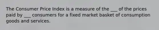 The Consumer Price Index is a measure of the ___ of the prices paid by ___ consumers for a fixed market basket of consumption goods and services.