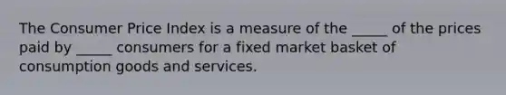 The Consumer Price Index is a measure of the​ _____ of the prices paid by​ _____ consumers for a fixed market basket of consumption goods and services.